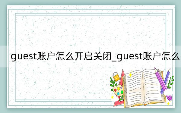 guest賬戶怎么開(kāi)啟關(guān)閉_guest賬戶怎么開(kāi)啟