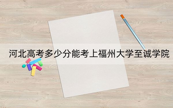 河北高考多少分能考上福州大學(xué)至誠(chéng)學(xué)院,?附2022-2024年最低錄取分?jǐn)?shù)線