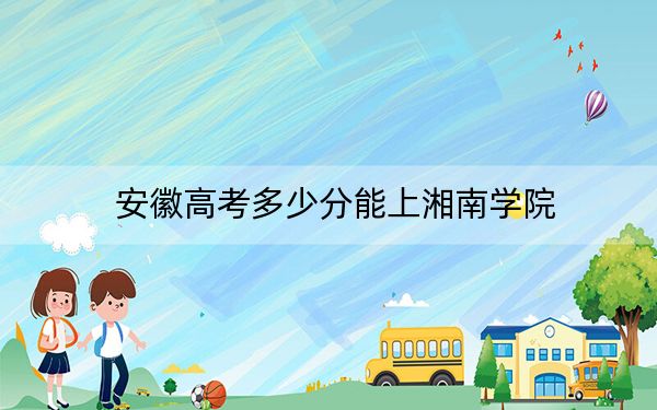 安徽高考多少分能上湘南學院？2024年歷史類最低511分 物理類520分