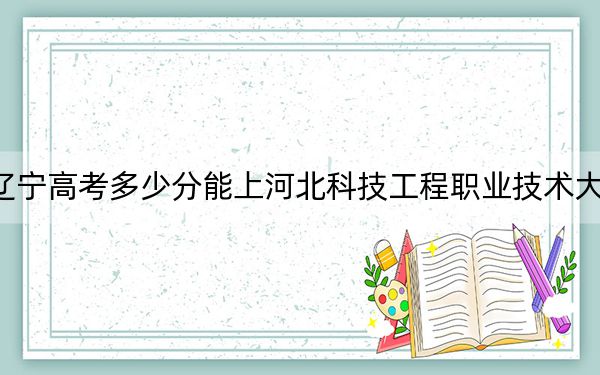 遼寧高考多少分能上河北科技工程職業(yè)技術大學？2024年歷史類最低447分 物理類投檔線457分