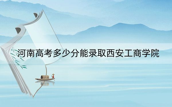 河南高考多少分能錄取西安工商學(xué)院,？附帶近三年最低錄取分?jǐn)?shù)線