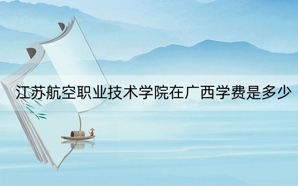 江蘇航空職業(yè)技術(shù)學(xué)院在廣西學(xué)費(fèi)是多少,?招生計劃,?錄取分?jǐn)?shù)線是多少?