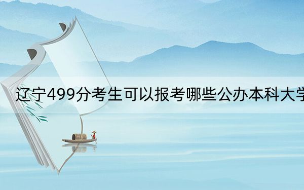 遼寧499分考生可以報考哪些公辦本科大學(xué),?(供2025屆高三考生參考)