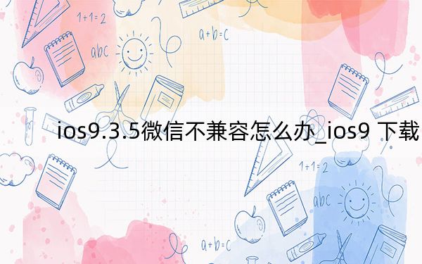ios9.3.5微信不兼容怎么辦_ios9 下載
