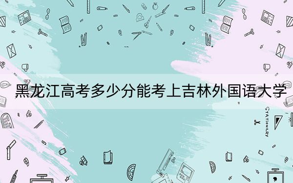 黑龍江高考多少分能考上吉林外國語大學(xué)？2024年歷史類投檔線421分 物理類錄取分383分