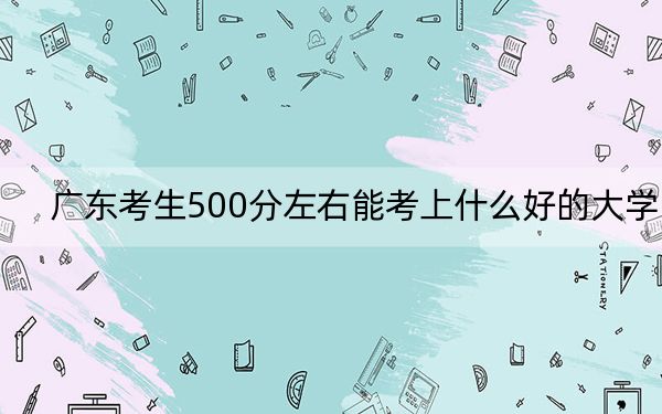 廣東考生500分左右能考上什么好的大學(xué),？（供2025屆高三考生參考）