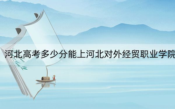 河北高考多少分能上河北對外經(jīng)貿(mào)職業(yè)學(xué)院,?2024年歷史類最低329分 物理類最低387分