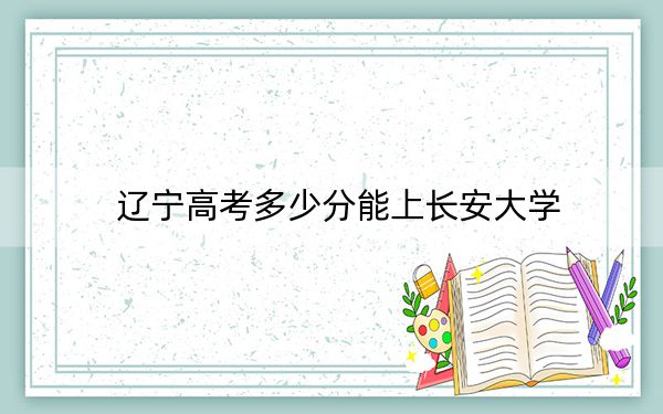 遼寧高考多少分能上長安大學(xué),?附2022-2024年院校最低投檔線