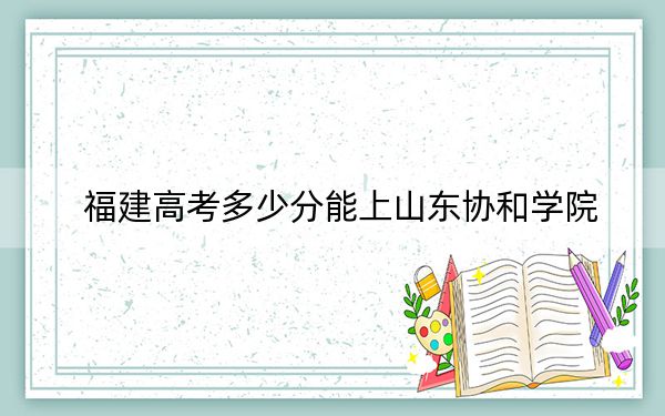 福建高考多少分能上山東協(xié)和學(xué)院？2024年歷史類錄取分435分 物理類錄取分479分