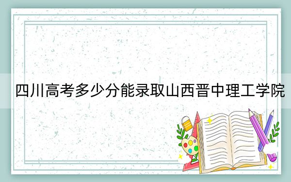 四川高考多少分能錄取山西晉中理工學(xué)院,？2024年文科錄取分475分 理科479分