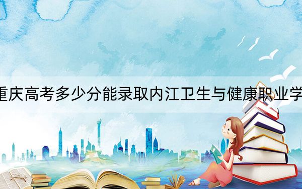 重慶高考多少分能錄取內(nèi)江衛(wèi)生與健康職業(yè)學(xué)院,？附2022-2024年最低錄取分?jǐn)?shù)線