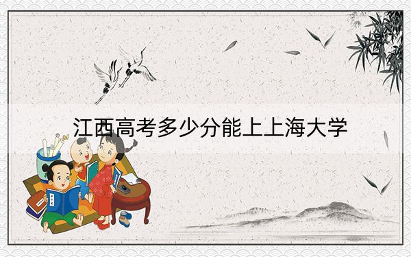 江西高考多少分能上上海大學(xué),？附2022-2024年最低錄取分?jǐn)?shù)線