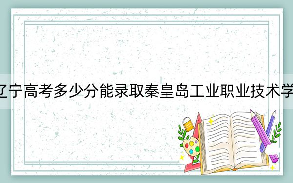 遼寧高考多少分能錄取秦皇島工業(yè)職業(yè)技術(shù)學(xué)院,？2024年歷史類290分 物理類投檔線343分