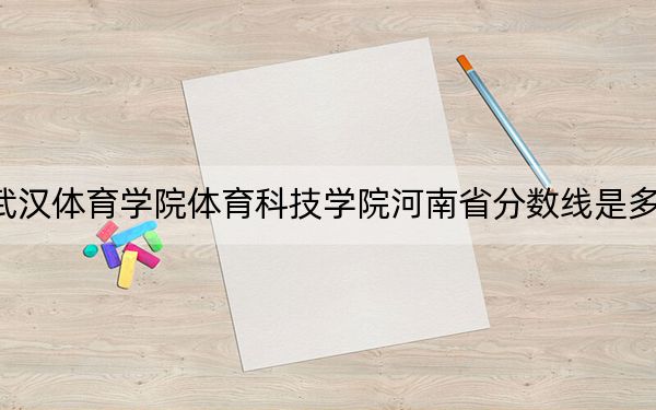 武漢體育學(xué)院體育科技學(xué)院河南省分?jǐn)?shù)線是多少？2025年河南考生參考