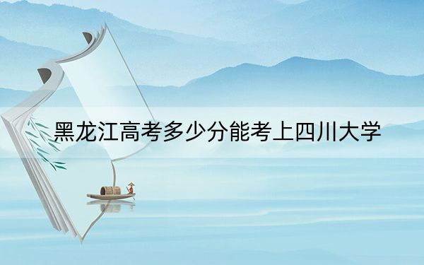 黑龍江高考多少分能考上四川大學,？2024年歷史類617分 物理類最低628分