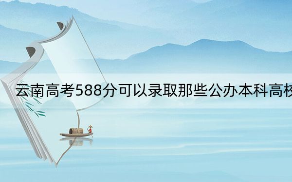 云南高考588分可以錄取那些公辦本科高校？（附帶2022-2024年588左右高校名單）