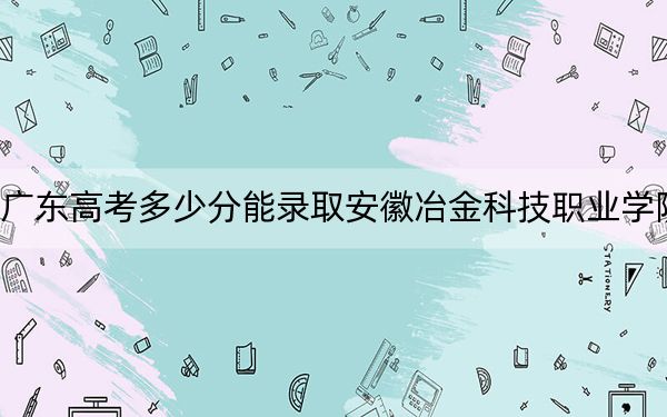 廣東高考多少分能錄取安徽冶金科技職業(yè)學(xué)院,?2024年歷史類355分 物理類最低367分
