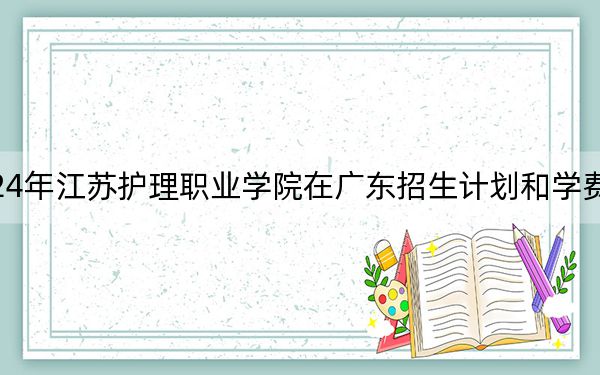 2024年江蘇護理職業(yè)學(xué)院在廣東招生計劃和學(xué)費是多少,？錄取分數(shù)線是多少,？