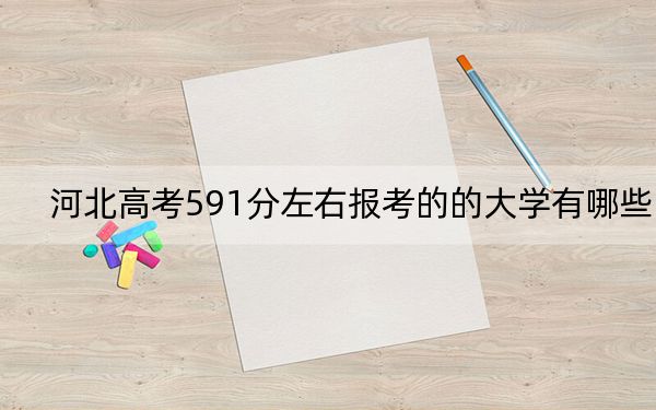 河北高考591分左右報考的的大學有哪些？（供2025屆考生填報志愿參考）