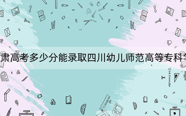 甘肅高考多少分能錄取四川幼兒師范高等?？茖W(xué)校,？2024年歷史類最低316分 物理類343分