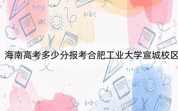 海南高考多少分報考合肥工業(yè)大學宣城校區(qū),？2024年綜合錄取分646分