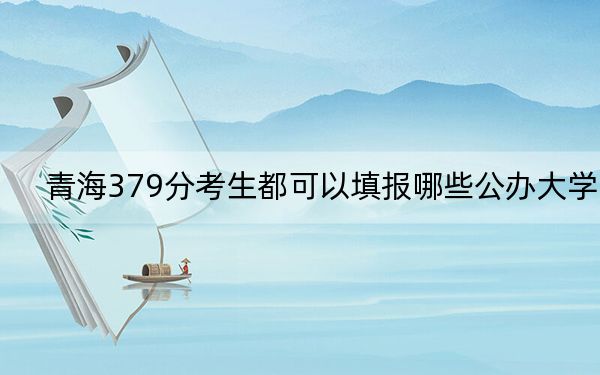 青海379分考生都可以填報(bào)哪些公辦大學(xué)? 2024年高考有23所379錄取的大學(xué)