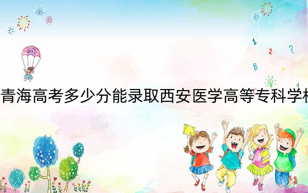 青海高考多少分能錄取西安醫(yī)學(xué)高等?？茖W(xué)校？2024年文科錄取分338分 理科錄取分298分