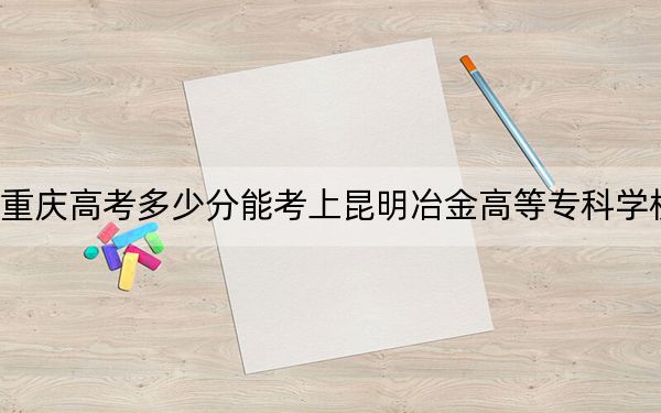 重慶高考多少分能考上昆明冶金高等專科學(xué)校,?2024年歷史類334分 物理類380分