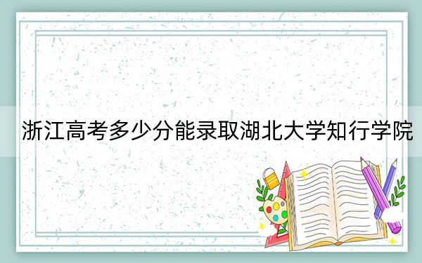 浙江高考多少分能錄取湖北大學知行學院,?2024年綜合最低分479分