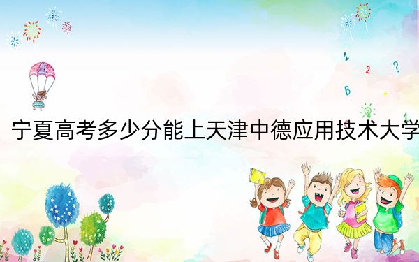 寧夏高考多少分能上天津中德應(yīng)用技術(shù)大學(xué),？2024年文科400分 理科380分