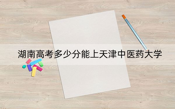 湖南高考多少分能上天津中醫(yī)藥大學(xué),？附2022-2024年最低錄取分數(shù)線