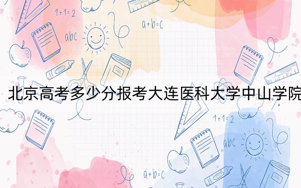 北京高考多少分報考大連醫(yī)科大學(xué)中山學(xué)院,?2024年綜合錄取分494分