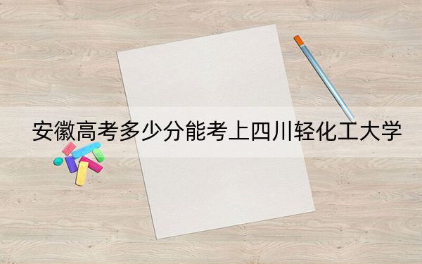 安徽高考多少分能考上四川輕化工大學(xué),？附2022-2024年最低錄取分?jǐn)?shù)線