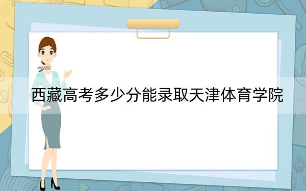 西藏高考多少分能錄取天津體育學(xué)院,？2024年錄取分分