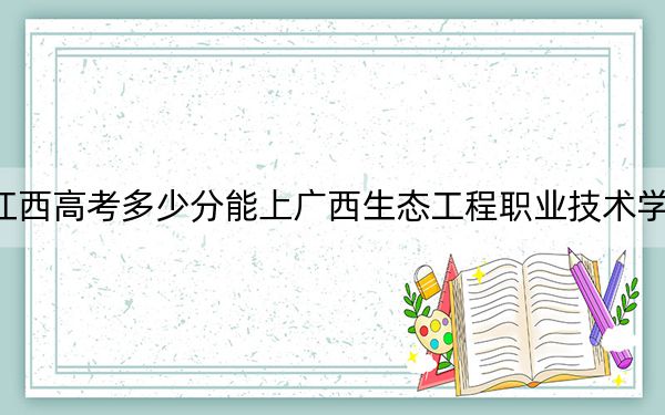 江西高考多少分能上廣西生態(tài)工程職業(yè)技術(shù)學(xué)院,?2024年歷史類最低349分 物理類錄取分361分