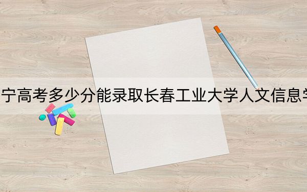 遼寧高考多少分能錄取長(zhǎng)春工業(yè)大學(xué)人文信息學(xué)院?附2022-2024年最低錄取分?jǐn)?shù)線
