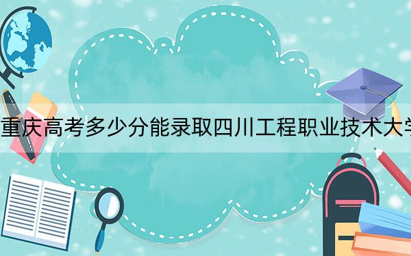 重慶高考多少分能錄取四川工程職業(yè)技術(shù)大學(xué),?附2022-2024年最低錄取分?jǐn)?shù)線