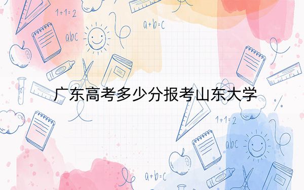 廣東高考多少分報(bào)考山東大學(xué),？附2022-2024年最低錄取分?jǐn)?shù)線