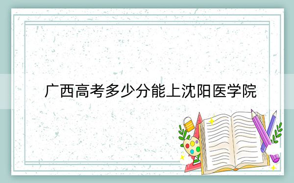 廣西高考多少分能上沈陽醫(yī)學(xué)院,?2024年歷史類最低440分 物理類投檔線387分
