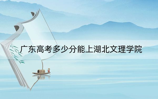 廣東高考多少分能上湖北文理學(xué)院,?附近三年最低院校投檔線