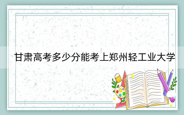 甘肅高考多少分能考上鄭州輕工業(yè)大學,？2024年歷史類錄取分513分 物理類最低504分