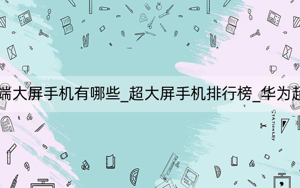 華為高端大屏手機(jī)有哪些_超大屏手機(jī)排行榜_華為超大屏手機(jī)