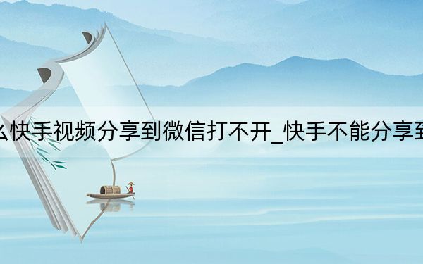 為什么快手視頻分享到微信打不開_快手不能分享到微信了