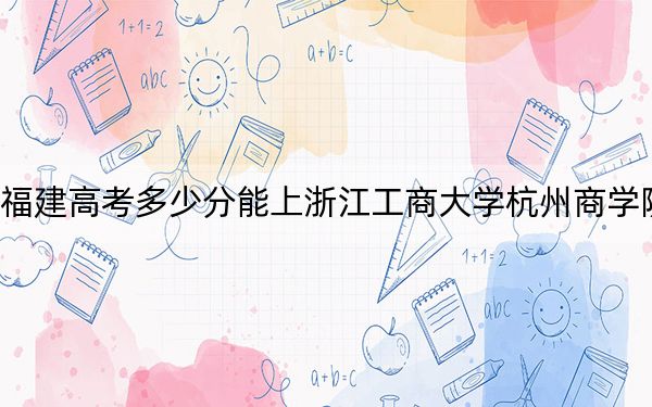 福建高考多少分能上浙江工商大學(xué)杭州商學(xué)院,?附近三年最低院校投檔線