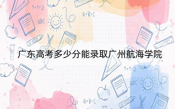 廣東高考多少分能錄取廣州航海學(xué)院？2024年歷史類最低488分 物理類投檔線485分