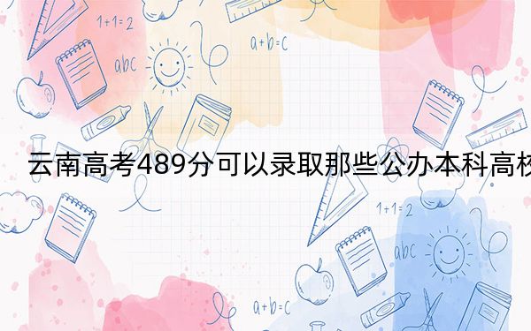 云南高考489分可以錄取那些公辦本科高校,? 2024年高考有22所最低分在489左右的大學(xué)