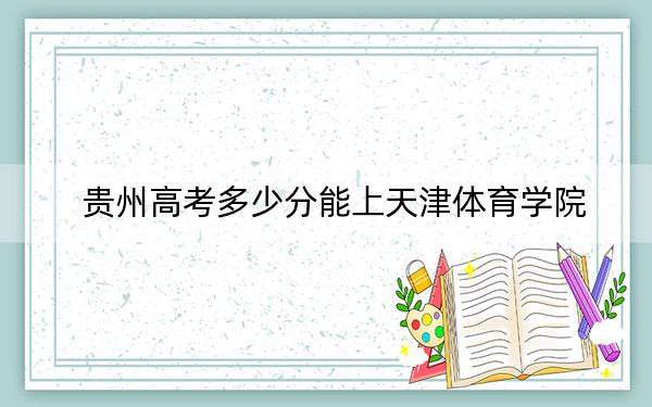 貴州高考多少分能上天津體育學(xué)院？2024年歷史類錄取分486分 物理類投檔線455分