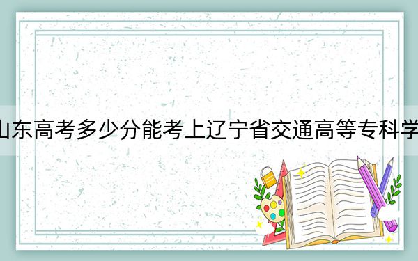 山東高考多少分能考上遼寧省交通高等?？茖W(xué)校？2024年最低錄取分?jǐn)?shù)線430分