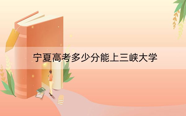 寧夏高考多少分能上三峽大學(xué)？2024年文科投檔線503分 理科錄取分476分