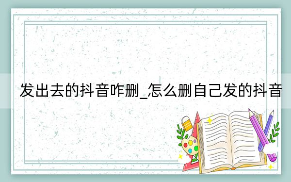 發(fā)出去的抖音咋刪_怎么刪自己發(fā)的抖音